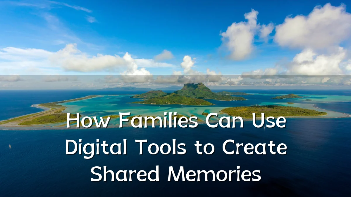 How Families Can Use Digital Tools to Create Shared Memories